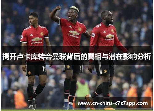 揭开卢卡库转会曼联背后的真相与潜在影响分析 揭开卢卡库转会曼联背后的真相与潜在影响分析