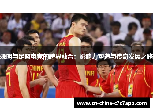 姚明与足篮电竞的跨界融合：影响力塑造与传奇发展之路